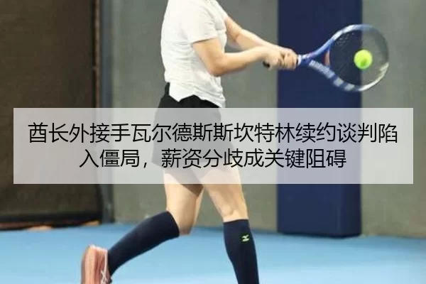 酋长外接手瓦尔德斯斯坎特林续约谈判陷入僵局，薪资分歧成关键阻碍