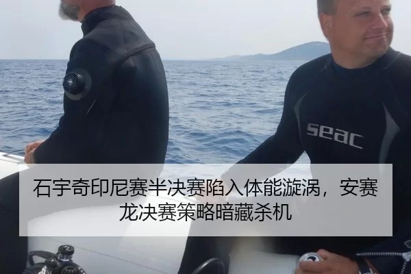 石宇奇印尼赛半决赛陷入体能漩涡，安赛龙决赛策略暗藏杀机