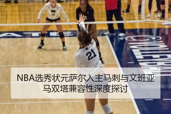 NBA选秀状元萨尔入主马刺与文班亚马双塔兼容性深度探讨